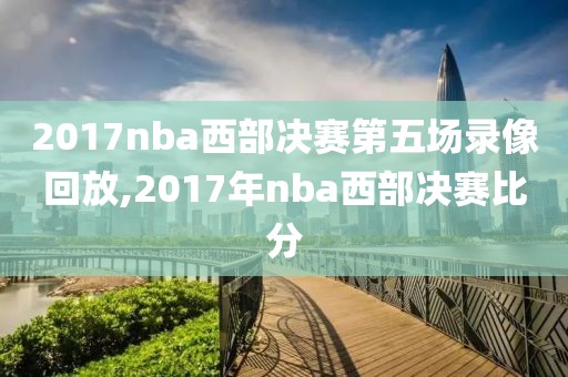 2017nba西部决赛第五场录像回放,2017年nba西部决赛比分