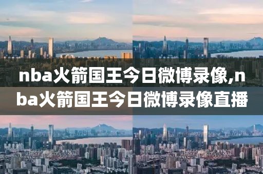nba火箭国王今日微博录像,nba火箭国王今日微博录像直播