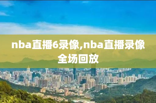 nba直播6录像,nba直播录像全场回放