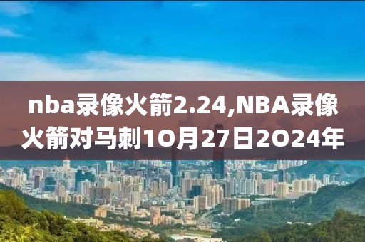 nba录像火箭2.24,NBA录像火箭对马刺1O月27日2O24年