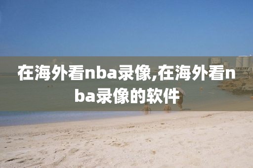 在海外看nba录像,在海外看nba录像的软件