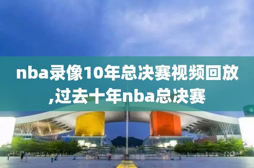 nba录像10年总决赛视频回放,过去十年nba总决赛