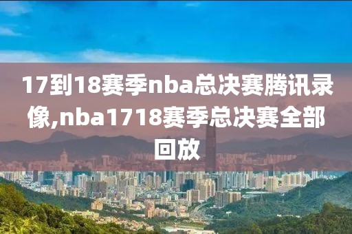 17到18赛季nba总决赛腾讯录像,nba1718赛季总决赛全部回放