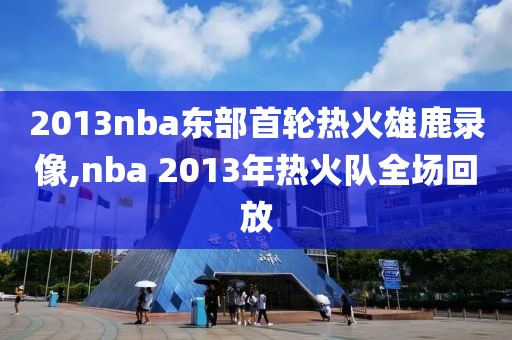 2013nba东部首轮热火雄鹿录像,nba 2013年热火队全场回放