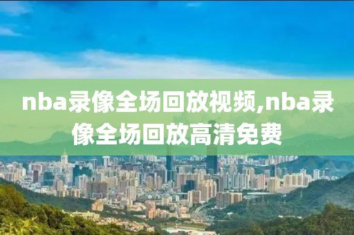 nba录像全场回放视频,nba录像全场回放高清免费