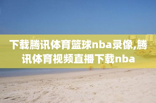 下载腾讯体育篮球nba录像,腾讯体育视频直播下载nba