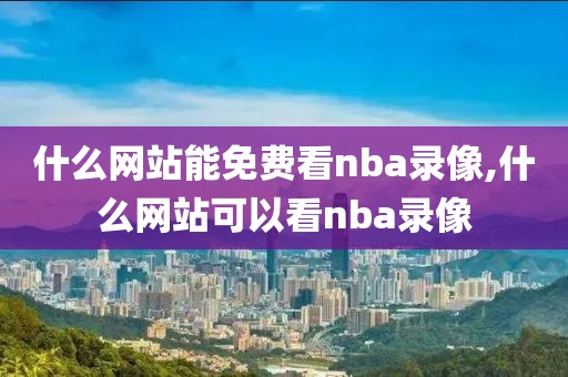 什么网站能免费看nba录像,什么网站可以看nba录像