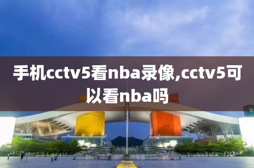 手机cctv5看nba录像,cctv5可以看nba吗