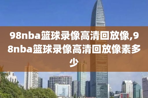 98nba篮球录像高清回放像,98nba篮球录像高清回放像素多少