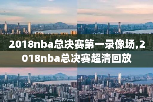 2018nba总决赛第一录像场,2018nba总决赛超清回放