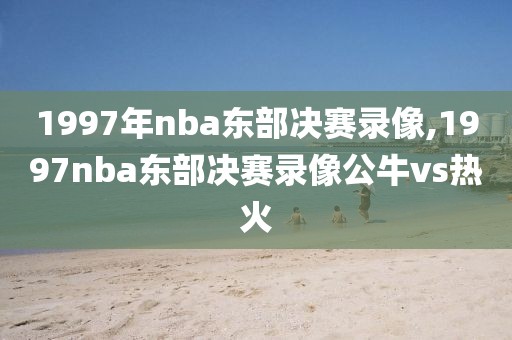 1997年nba东部决赛录像,1997nba东部决赛录像公牛vs热火