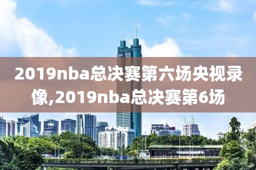 2019nba总决赛第六场央视录像,2019nba总决赛第6场
