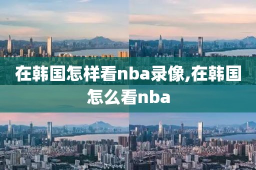 在韩国怎样看nba录像,在韩国怎么看nba