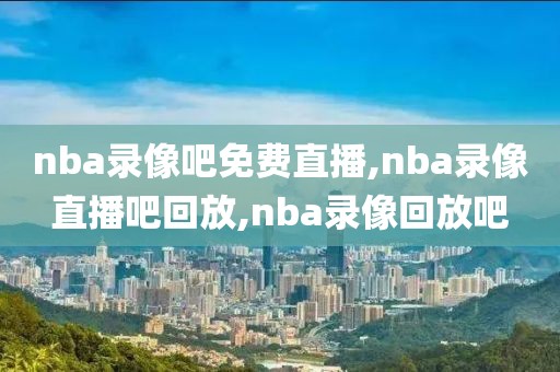 nba录像吧免费直播,nba录像直播吧回放,nba录像回放吧