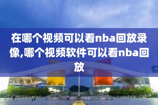 在哪个视频可以看nba回放录像,哪个视频软件可以看nba回放