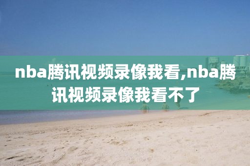 nba腾讯视频录像我看,nba腾讯视频录像我看不了