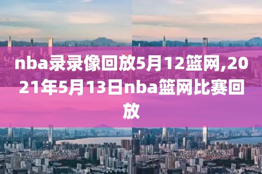 nba录录像回放5月12篮网,2021年5月13日nba篮网比赛回放