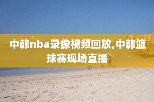 中韩nba录像视频回放,中韩篮球赛现场直播