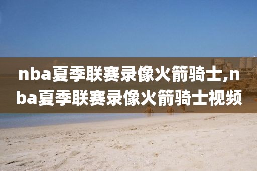 nba夏季联赛录像火箭骑士,nba夏季联赛录像火箭骑士视频