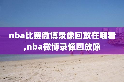 nba比赛微博录像回放在哪看,nba微博录像回放像
