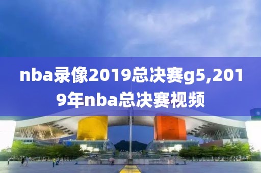 nba录像2019总决赛g5,2019年nba总决赛视频