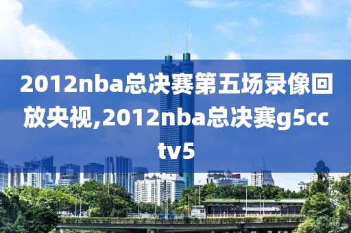 2012nba总决赛第五场录像回放央视,2012nba总决赛g5cctv5