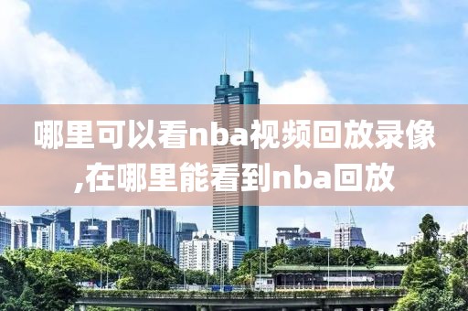 哪里可以看nba视频回放录像,在哪里能看到nba回放