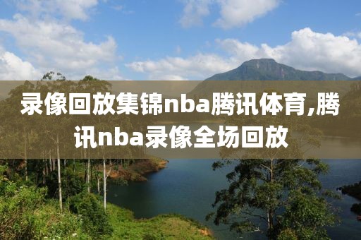 录像回放集锦nba腾讯体育,腾讯nba录像全场回放