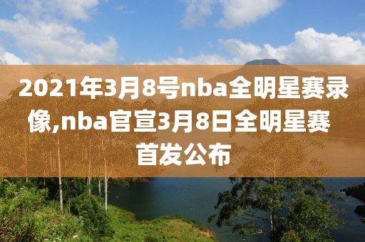 2021年3月8号nba全明星赛录像,nba官宣3月8日全明星赛 首发公布