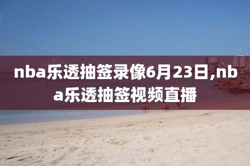nba乐透抽签录像6月23日,nba乐透抽签视频直播