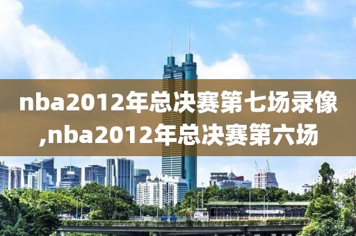 nba2012年总决赛第七场录像,nba2012年总决赛第六场