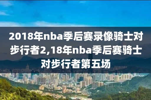 2018年nba季后赛录像骑士对步行者2,18年nba季后赛骑士对步行者第五场