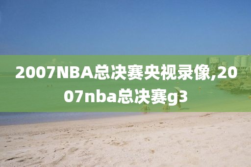 2007NBA总决赛央视录像,2007nba总决赛g3