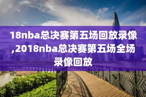 18nba总决赛第五场回放录像,2018nba总决赛第五场全场录像回放