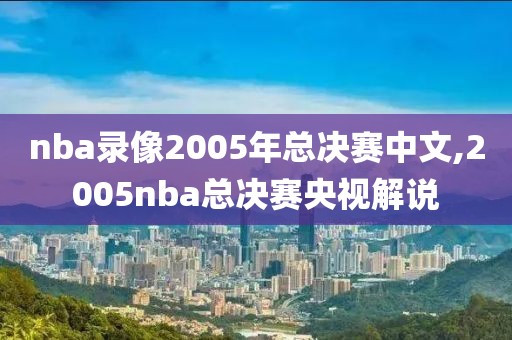 nba录像2005年总决赛中文,2005nba总决赛央视解说