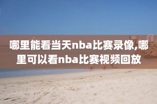 哪里能看当天nba比赛录像,哪里可以看nba比赛视频回放 哪里能看当天nba比赛录像,哪里可以看nba比赛视频回放