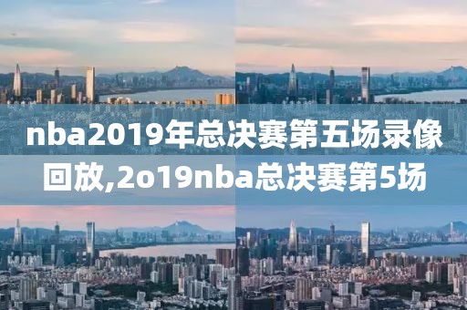 nba2019年总决赛第五场录像回放,2o19nba总决赛第5场