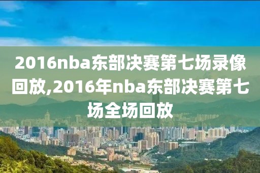 2016nba东部决赛第七场录像回放,2016年nba东部决赛第七场全场回放