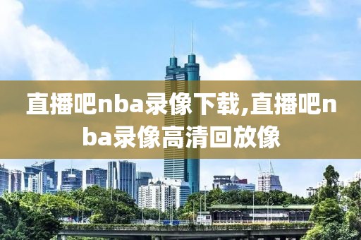 直播吧nba录像下载,直播吧nba录像高清回放像