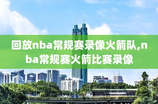 回放nba常规赛录像火箭队,nba常规赛火箭比赛录像