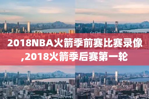 2018NBA火箭季前赛比赛录像,2018火箭季后赛第一轮