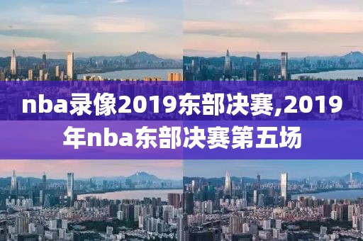 nba录像2019东部决赛,2019年nba东部决赛第五场