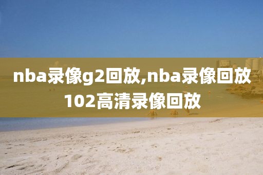 nba录像g2回放,nba录像回放102高清录像回放