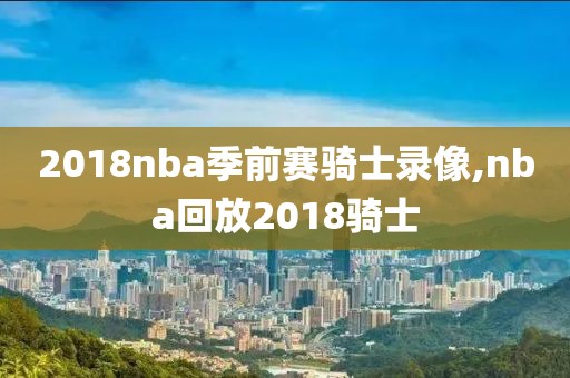 2018nba季前赛骑士录像,nba回放2018骑士