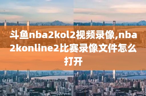 斗鱼nba2kol2视频录像,nba2konline2比赛录像文件怎么打开