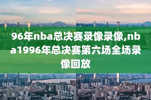 96年nba总决赛录像录像,nba1996年总决赛第六场全场录像回放