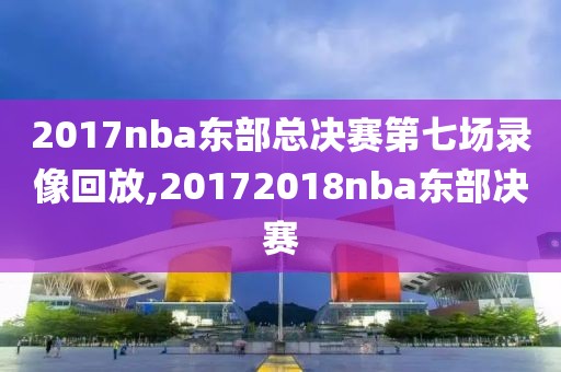 2017nba东部总决赛第七场录像回放,20172018nba东部决赛