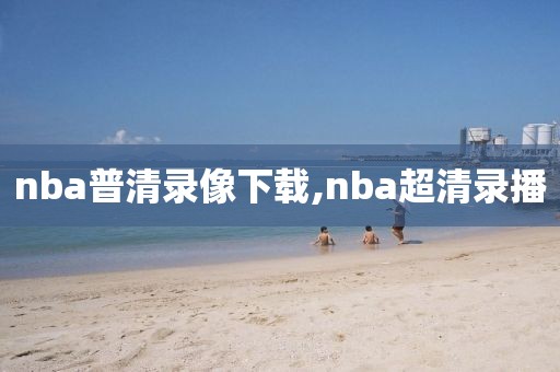 nba普清录像下载,nba超清录播
