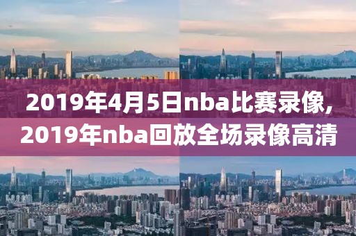 2019年4月5日nba比赛录像,2019年nba回放全场录像高清