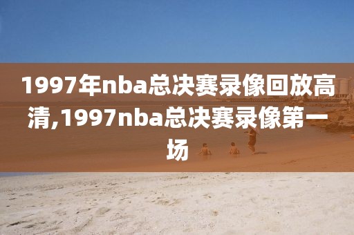 1997年nba总决赛录像回放高清,1997nba总决赛录像第一场